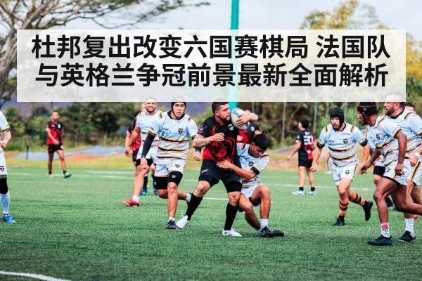 杜邦复出改变六国赛棋局 法国队与英格兰争冠前景最新全面解析
