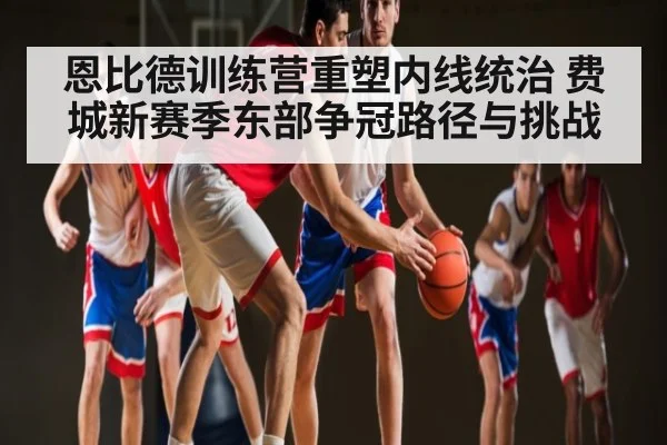 恩比德训练营重塑内线统治 费城新赛季东部争冠路径与挑战