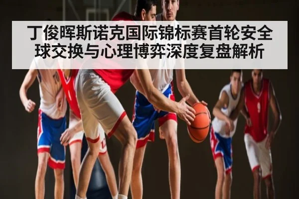 丁俊晖斯诺克国际锦标赛首轮安全球交换与心理博弈深度复盘解析
