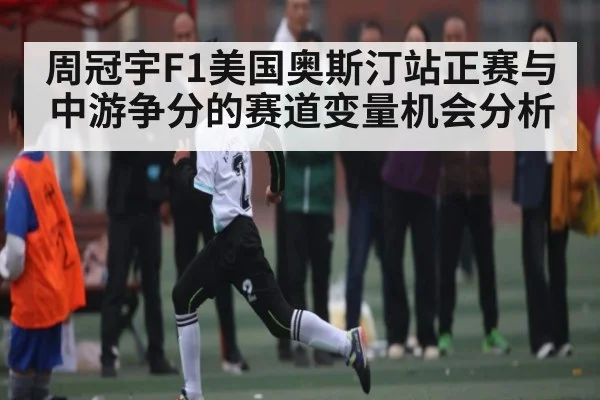 周冠宇F1美国奥斯汀站正赛与中游争分的赛道变量机会分析