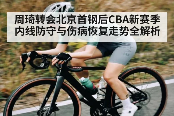 周琦转会北京首钢后CBA新赛季内线防守与伤病恢复走势全解析