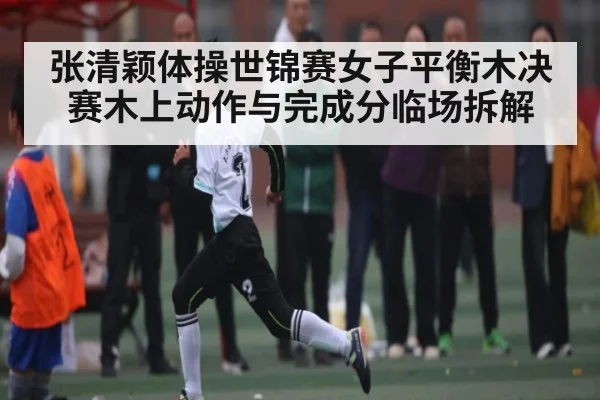 张清颖体操世锦赛女子平衡木决赛木上动作与完成分临场拆解
