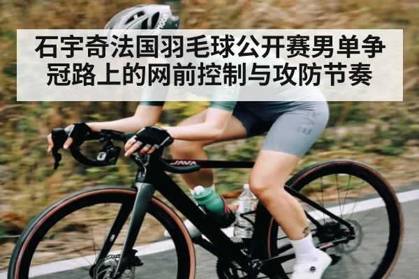石宇奇法国羽毛球公开赛男单争冠路上的网前控制与攻防节奏